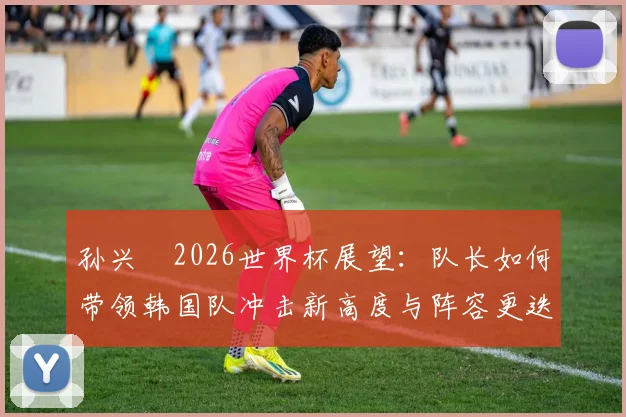 孙兴慜2026世界杯展望:队长如何带领韩国队冲击新高度与阵容更迭分析