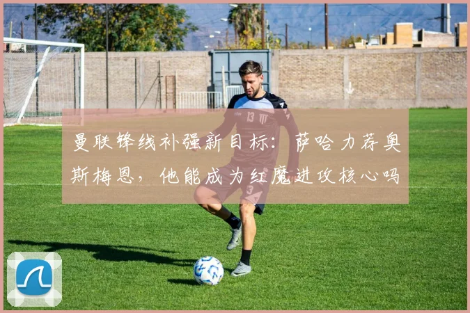 曼联锋线补强新目标：萨哈力荐奥斯梅恩，他能成为红魔进攻核心吗？