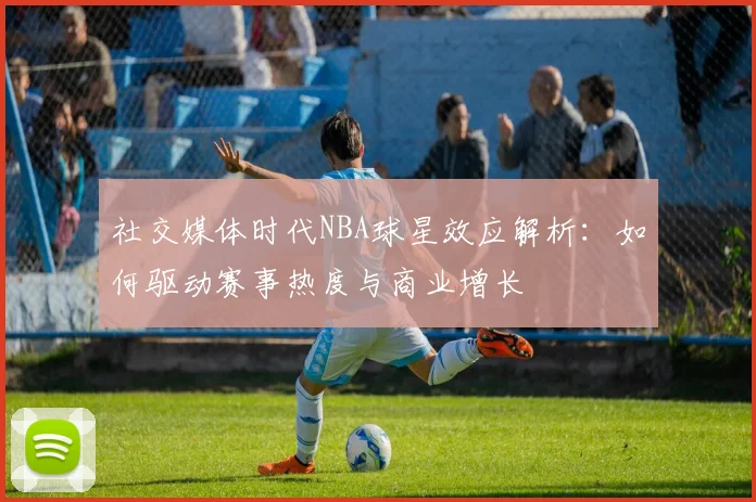 社交媒体时代NBA球星效应解析：如何驱动赛事热度与商业增长