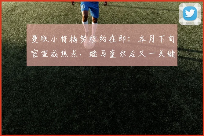曼联小将梅努续约在即:本月下旬官宣成焦点,继马奎尔后又一关键留队信号