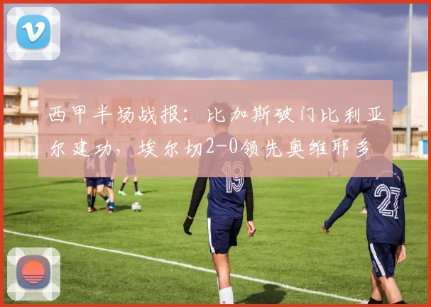 西甲半场战报:比加斯破门比利亚尔建功,埃尔切2-0领先奥维耶多