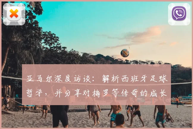 亚马尔深度访谈：解析西班牙足球哲学，并分享对梅罗等传奇的成长感悟