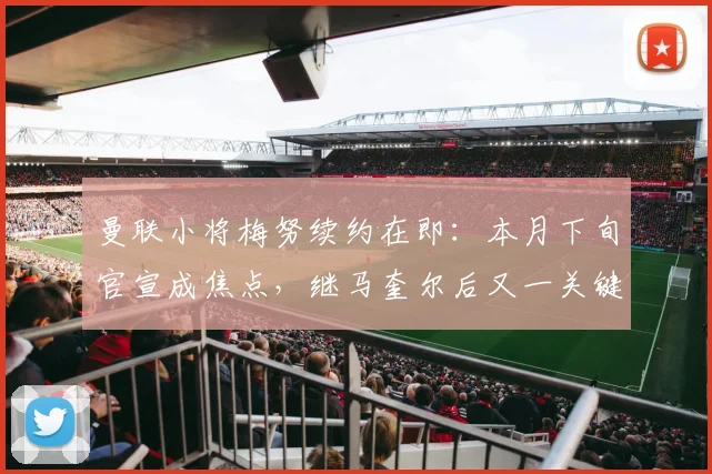 曼联小将梅努续约在即：本月下旬官宣成焦点，继马奎尔后又一关键留队信号