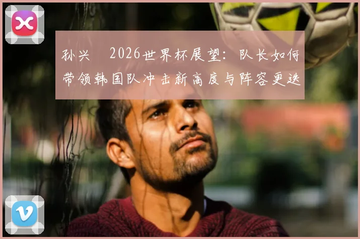 孙兴慜2026世界杯展望:队长如何带领韩国队冲击新高度与阵容更迭分析