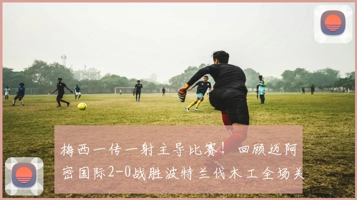 梅西一传一射主导比赛！回顾迈阿密国际2-0战胜波特兰伐木工全场关键点