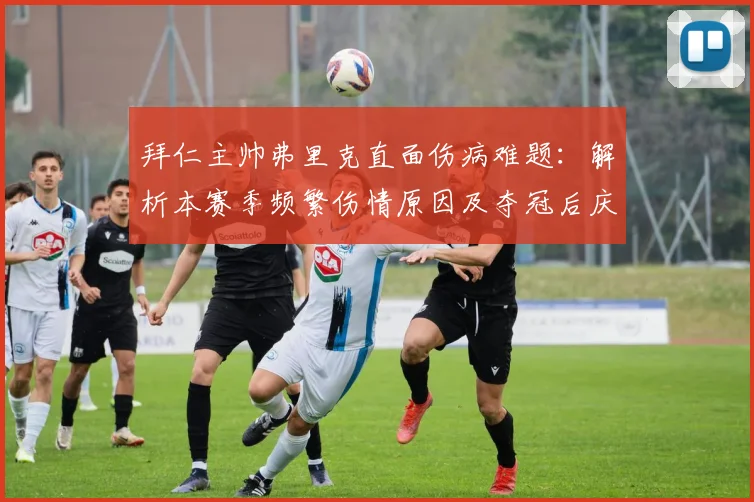 拜仁主帅弗里克直面伤病难题:解析本赛季频繁伤情原因及夺冠后庆祝计划
