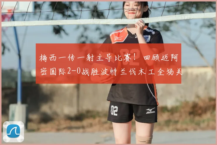 梅西一传一射主导比赛!回顾迈阿密国际2-0战胜波特兰伐木工全场关键点